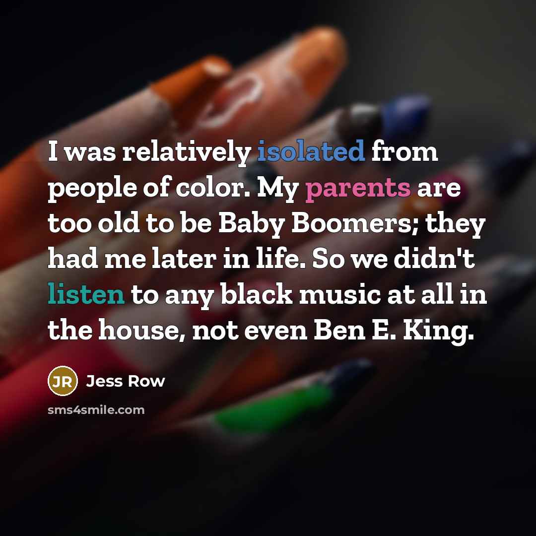 “I was relatively isolated from people of color. My parents are too old to be Baby Boomers; they had me later in life. So we didn't listen to any black music at all in the house, not even Ben E. King.” quote by Jess Row