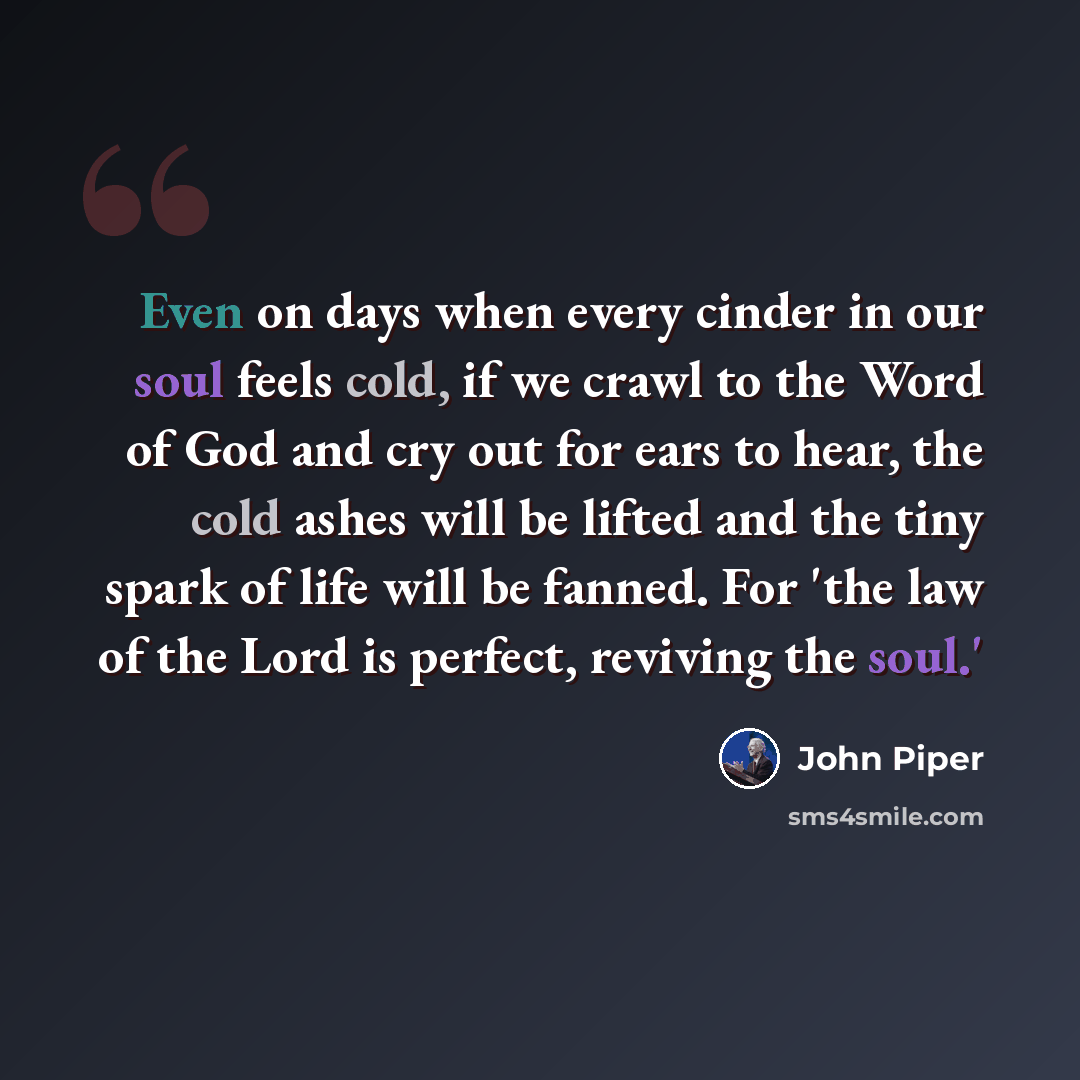 “Even on days when every cinder in our soul feels cold, if we crawl to the Word of God and cry out for ears to hear, the cold ashes will be lifted and the tiny spark of life will be fanned. For 'the law of the Lord is perfect, reviving the soul.'” quote by John Piper