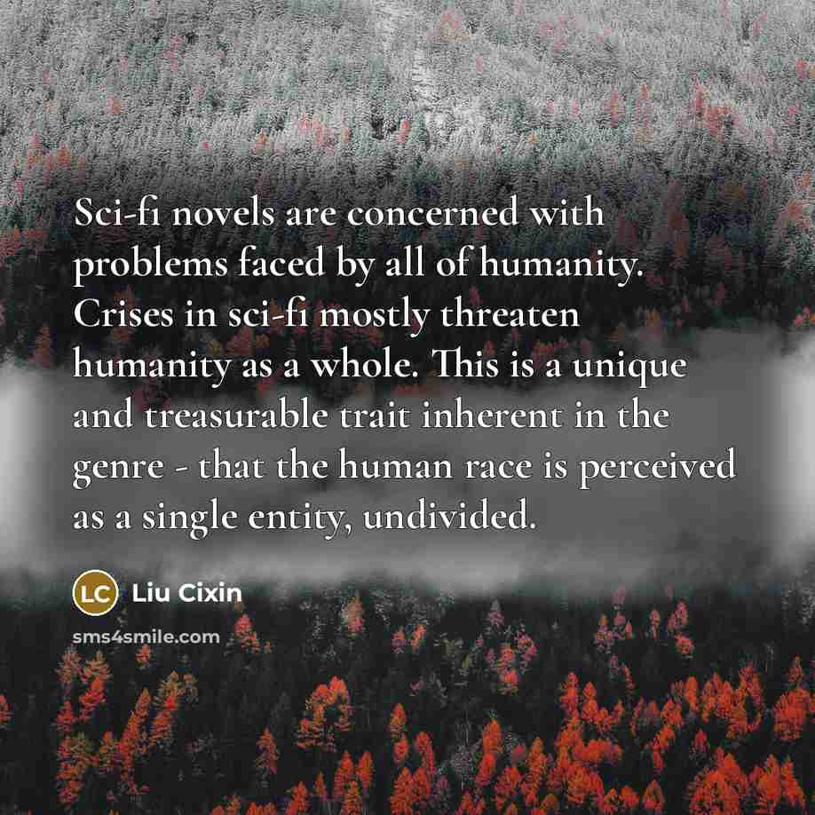 “Sci-fi novels are concerned with problems faced by all of humanity. Crises in sci-fi mostly threaten humanity as a whole. This is a unique and treasurable trait inherent in the genre - that the human race is perceived as a single entity, undivided.” quote by Liu Cixin