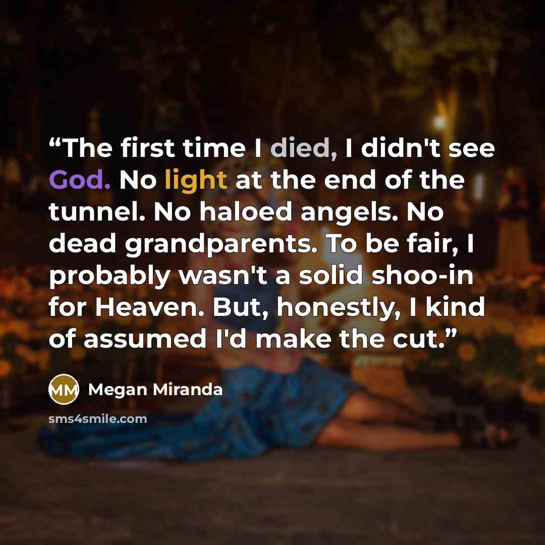 “The first time I died, I didn't see God. No light at the end of the tunnel. No haloed angels. No dead grandparents. To be fair, I probably wasn't a solid shoo-in for Heaven. But, honestly, I kind of assumed I'd make the cut.” quote by Megan Miranda