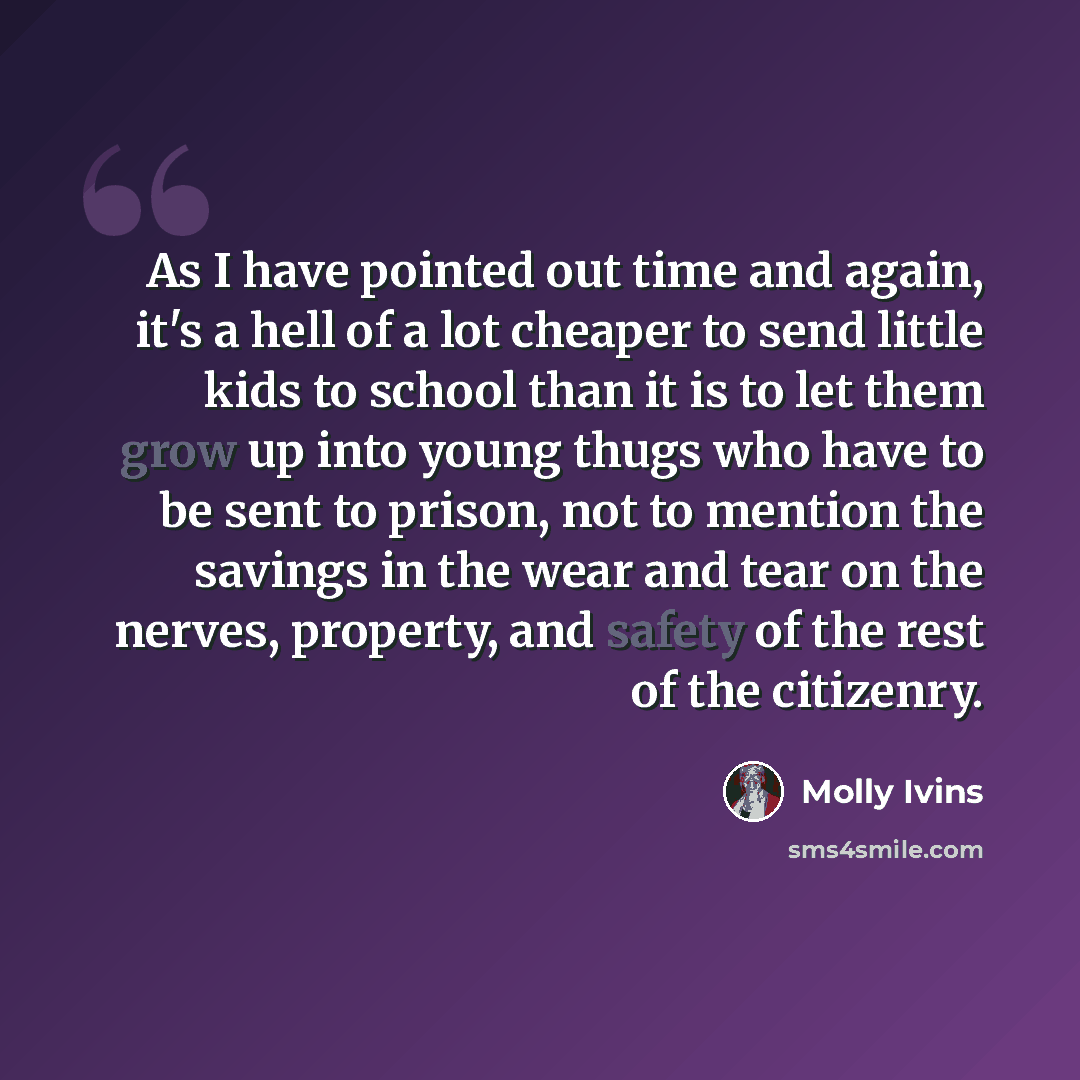 “As I have pointed out time and again, it's a hell of a lot cheaper to send little kids to school than it is to let them grow up into young thugs who have to be sent to prison, not to mention the savings in the wear and tear on the nerves, property, and safety of the rest of the citizenry.” quote by Molly Ivins