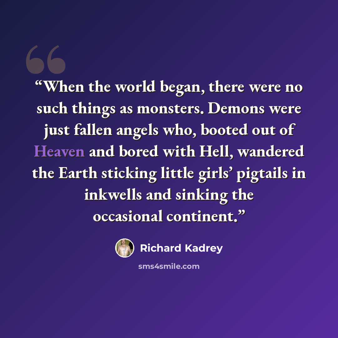 “When the world began, there were no such things as monsters. Demons were just fallen angels who, booted out of Heaven and bored with Hell, wandered the Earth sticking little girls’ pigtails in inkwells and sinking the occasional continent.” quote by Richard Kadrey