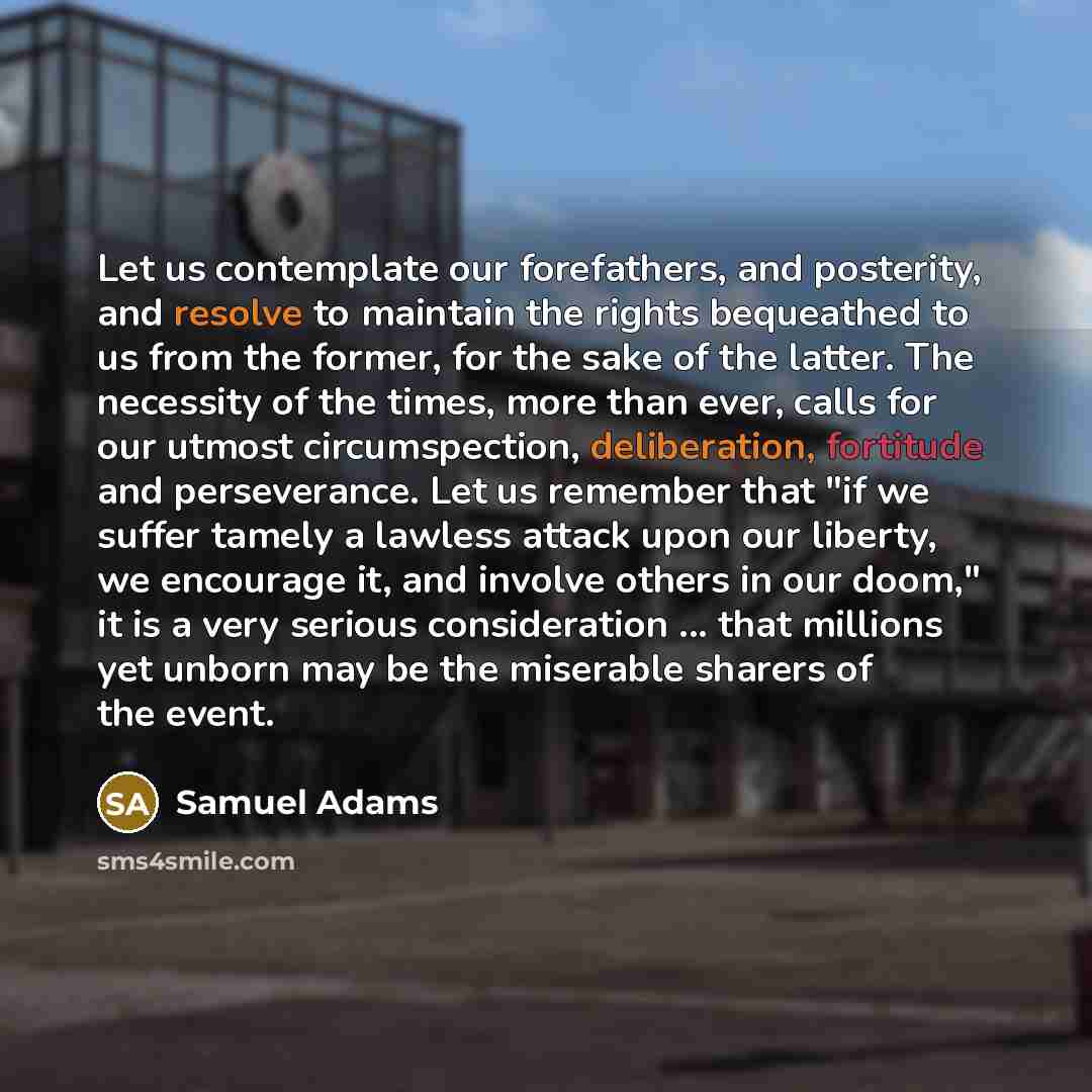 “Let us contemplate our forefathers, and posterity, and resolve to maintain the rights bequeathed to us from the former, for the sake of the latter. The necessity of the times, more than ever, calls for our utmost circumspection, deliberation, fortitude and perseverance. Let us remember that "if we…” quote by Samuel Adams