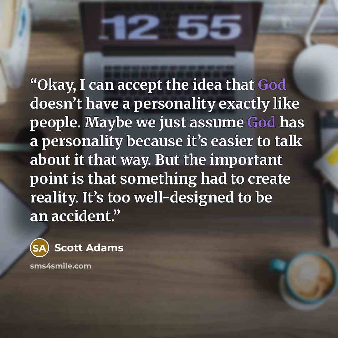“Okay, I can accept the idea that God doesn’t have a personality exactly like people. Maybe we just assume God has a personality because it’s easier to talk about it that way. But the important point is that something had to create reality. It’s too well-designed to be an accident.” quote by Scott Adams