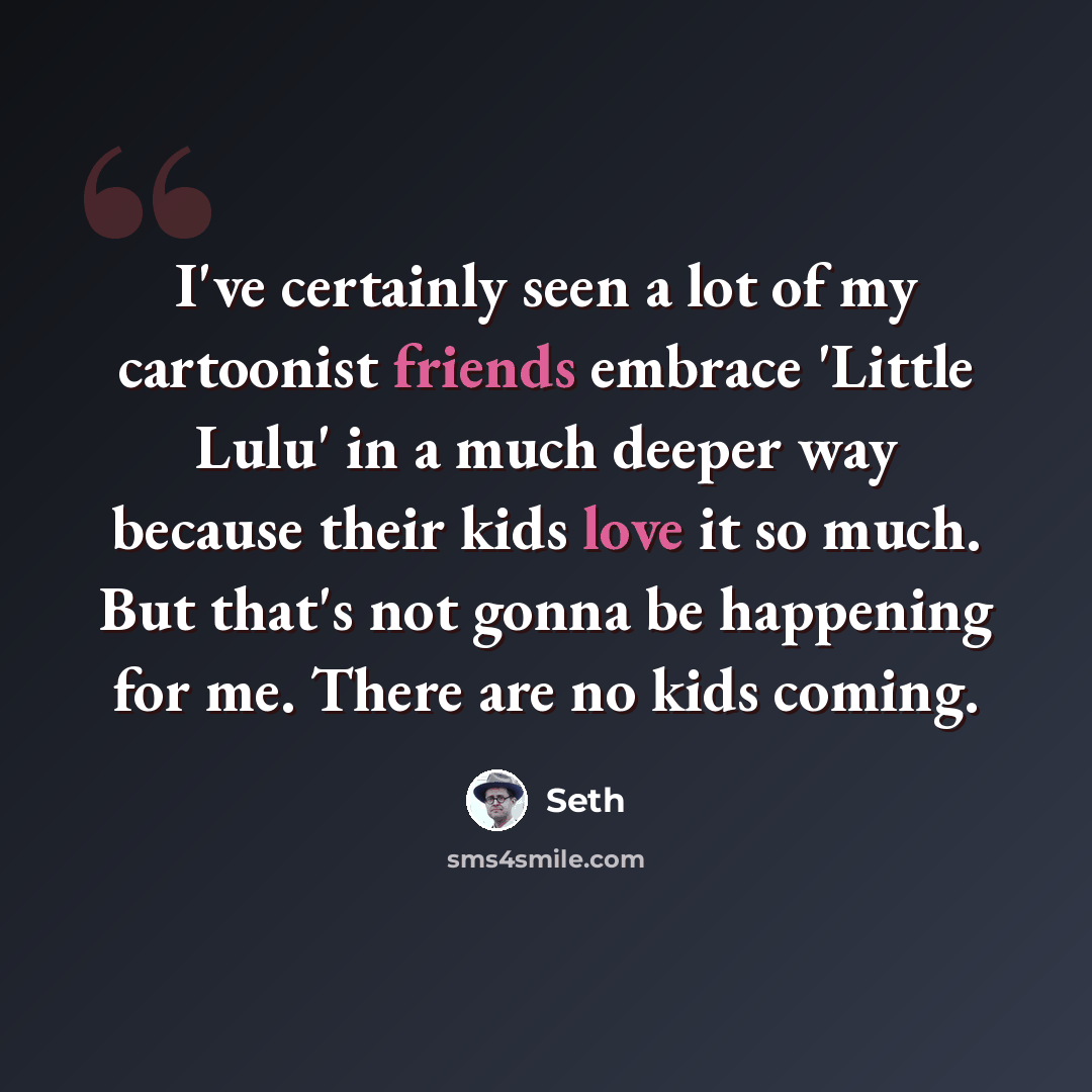 “I've certainly seen a lot of my cartoonist friends embrace 'Little Lulu' in a much deeper way because their kids love it so much. But that's not gonna be happening for me. There are no kids coming.” quote by Seth