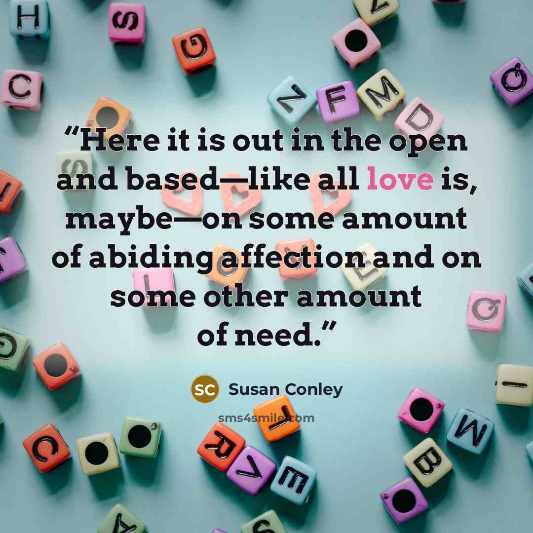 “Here it is out in the open and based—like all love is, maybe—on some amount of abiding affection and on some other amount of need.” quote by Susan Conley