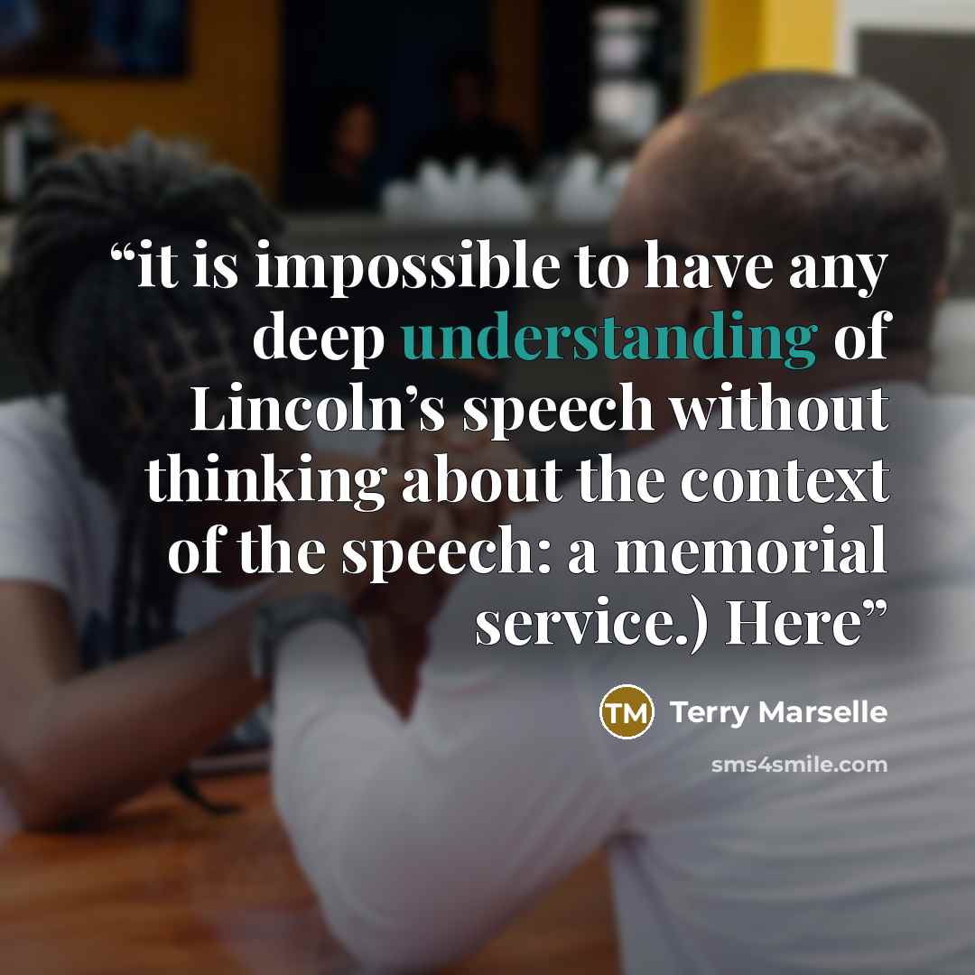 “it is impossible to have any deep understanding of Lincoln’s speech without thinking about the context of the speech: a memorial service.) Here” quote by Terry Marselle