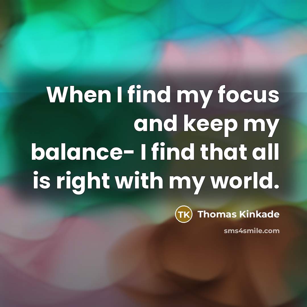 “When I find my focus and keep my balance- I find that all is right with my world.” quote by Thomas Kinkade