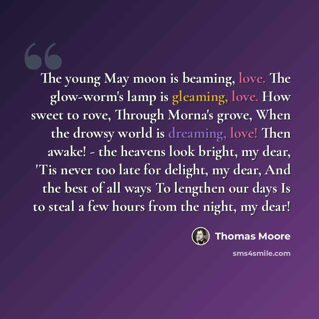 “The young May moon is beaming, love. The glow-worm's lamp is gleaming, love. How sweet to rove, Through Morna's grove, When the drowsy world is dreaming, love! Then awake! - the heavens look bright, my dear, 'Tis never too late for delight, my dear, And the best of all ways To lengthen our days Is…” quote by Thomas Moore