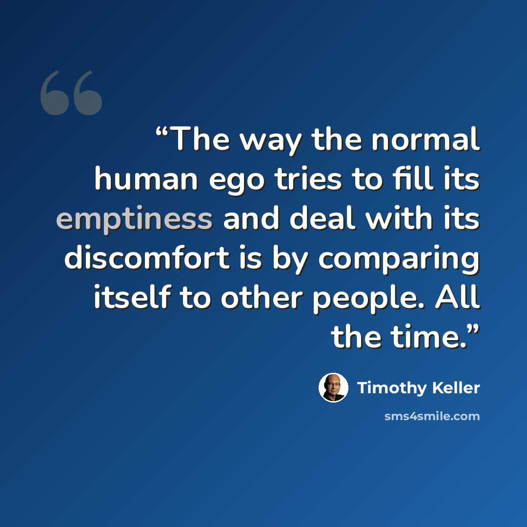 “The way the normal human ego tries to fill its emptiness and deal with its discomfort is by comparing itself to other people. All the time.” quote by Timothy Keller
