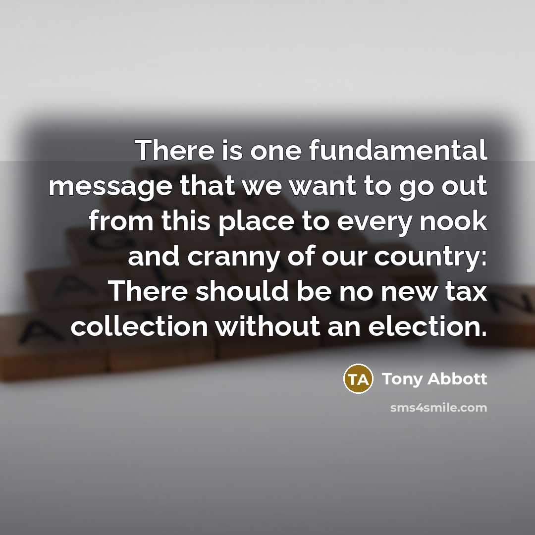 “There is one fundamental message that we want to go out from this place to every nook and cranny of our country: There should be no new tax collection without an election.” quote by Tony Abbott