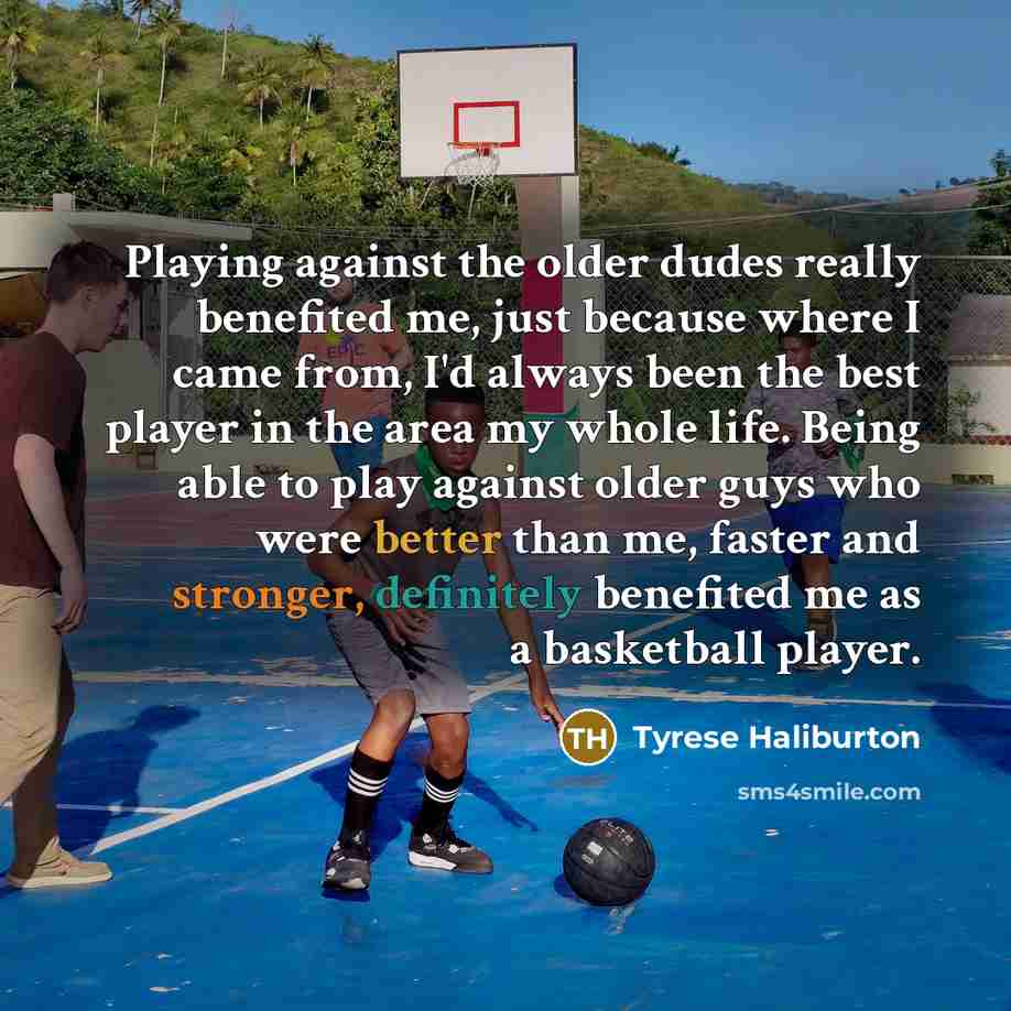 “Playing against the older dudes really benefited me, just because where I came from, I'd always been the best player in the area my whole life. Being able to play against older guys who were better than me, faster and stronger, definitely benefited me as a basketball player.” quote by Tyrese Haliburton