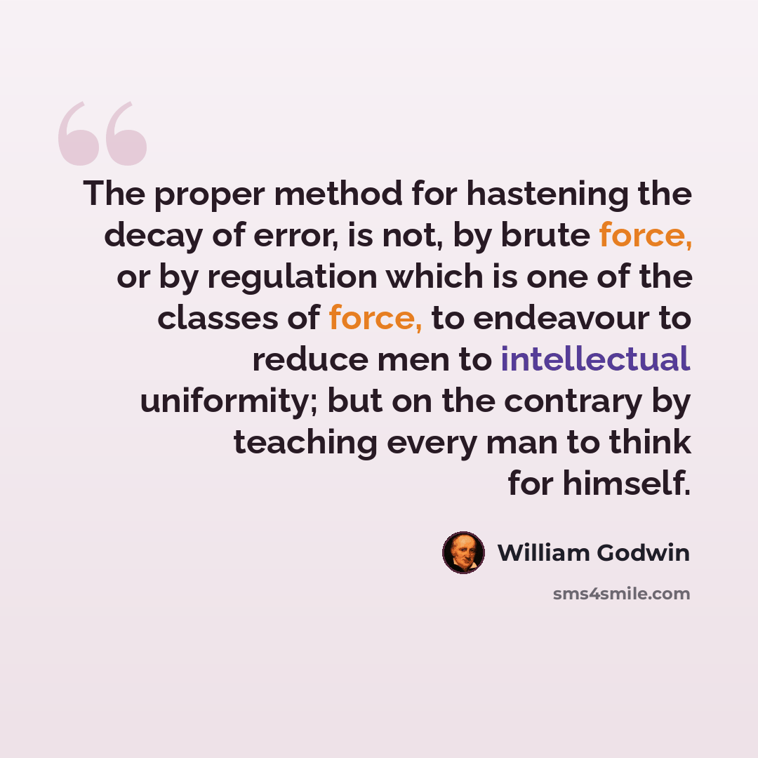 “The proper method for hastening the decay of error, is not, by brute force, or by regulation which is one of the classes of force, to endeavour to reduce men to intellectual uniformity; but on the contrary by teaching every man to think for himself.” quote by William Godwin