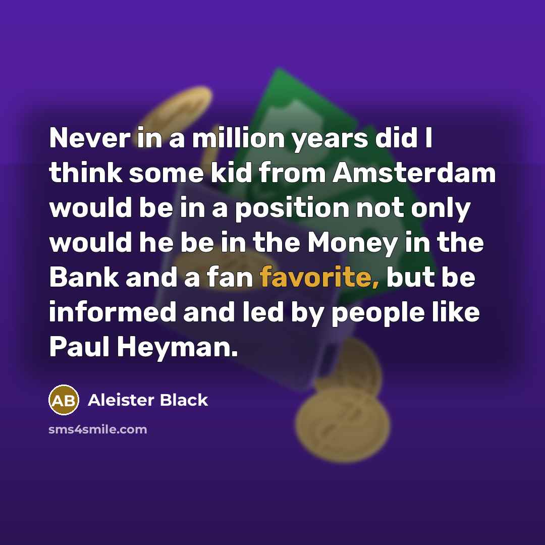 “Never in a million years did I think some kid from Amsterdam would be in a position not only would he be in the Money in the Bank and a fan favorite, but be informed and led by people like Paul Heyman.” quote by Aleister Black