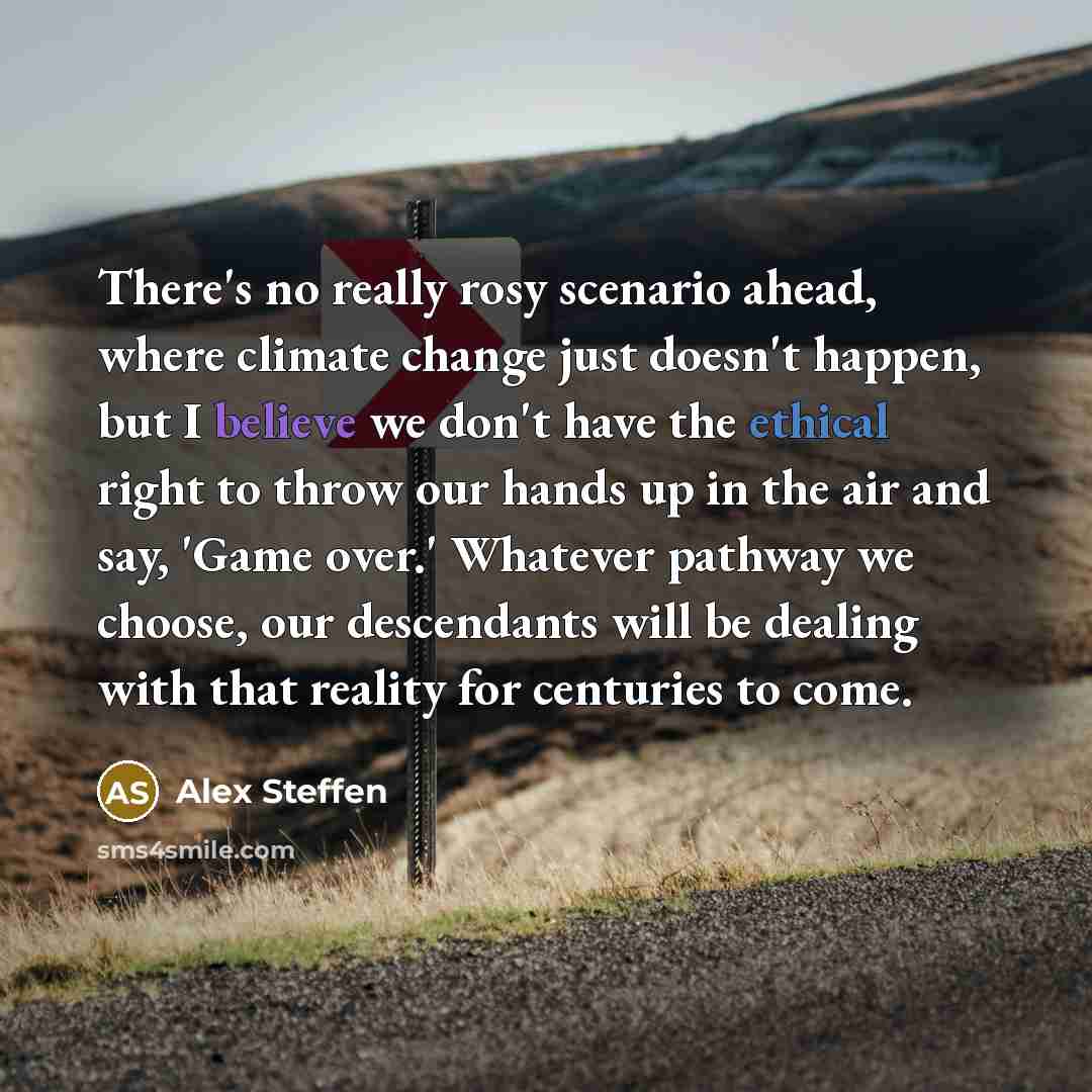 “There's no really rosy scenario ahead, where climate change just doesn't happen, but I believe we don't have the ethical right to throw our hands up in the air and say, 'Game over.' Whatever pathway we choose, our descendants will be dealing with that reality for centuries to come.” quote by Alex Steffen