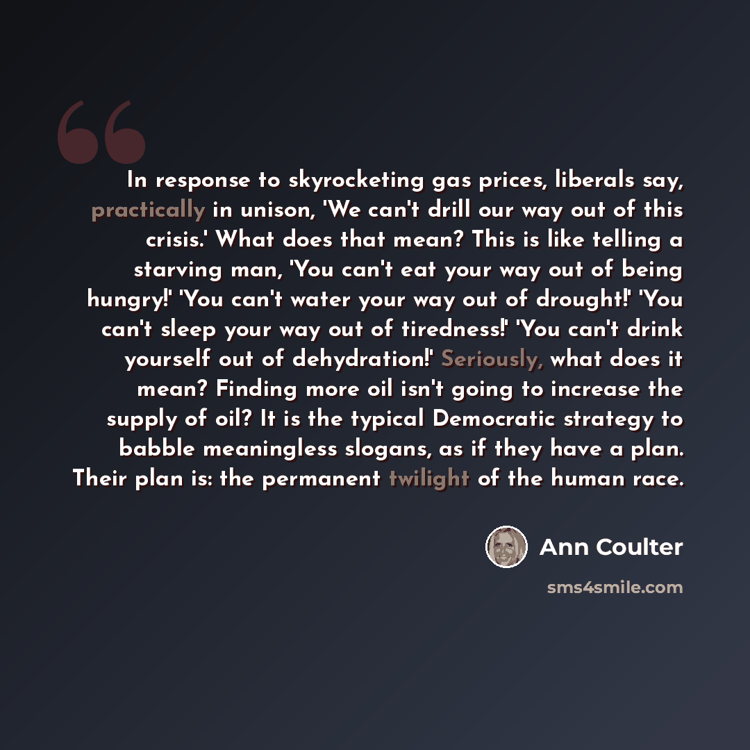 “In response to skyrocketing gas prices, liberals say, practically in unison, 'We can't drill our way out of this crisis.' What does that mean? This is like telling a starving man, 'You can't eat your way out of being hungry!' 'You can't water your way out of drought!' 'You can't sleep your way out…” quote by Ann Coulter