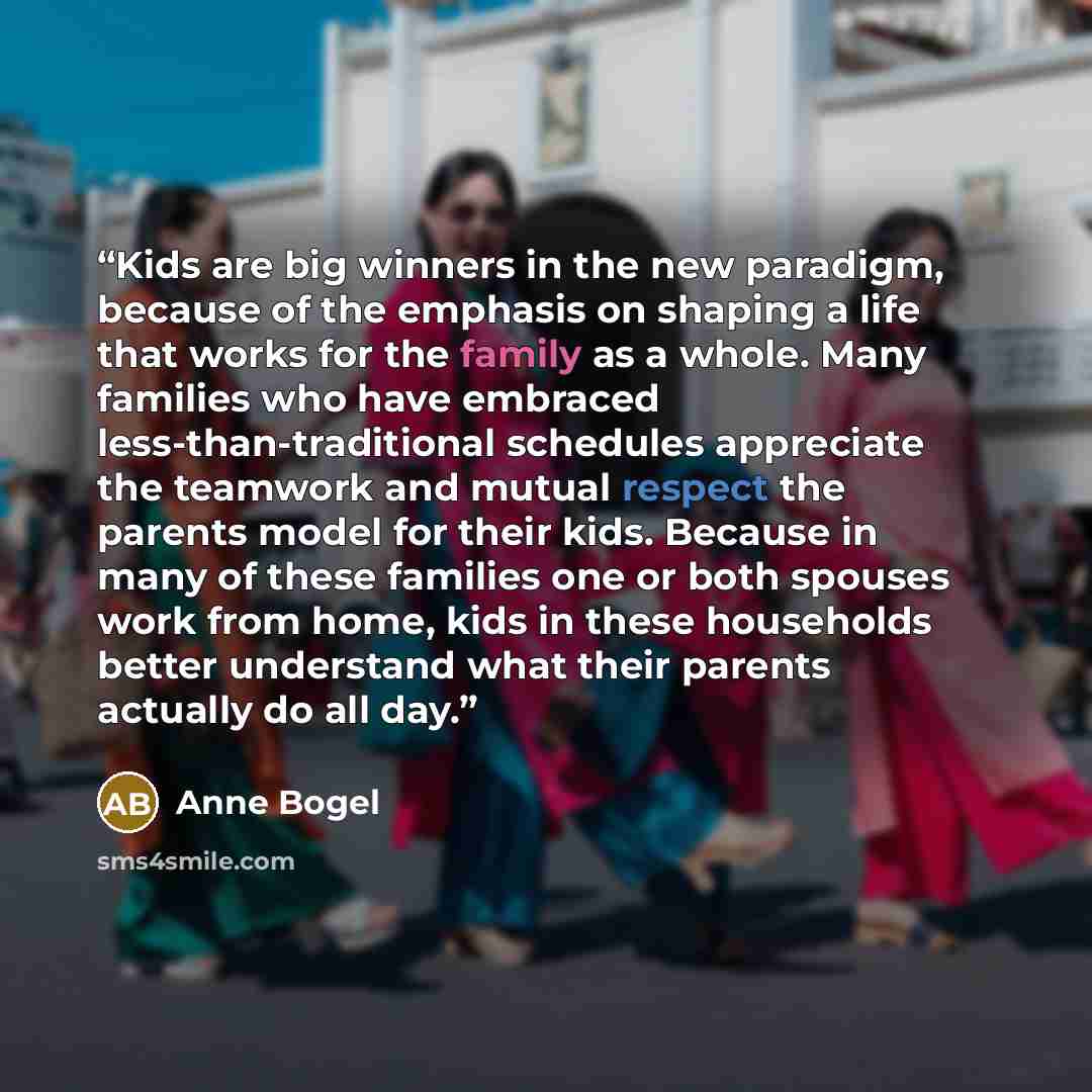 “Kids are big winners in the new paradigm, because of the emphasis on shaping a life that works for the family as a whole. Many families who have embraced less-than-traditional schedules appreciate the teamwork and mutual respect the parents model for their kids. Because in many of these families…” quote by Anne Bogel