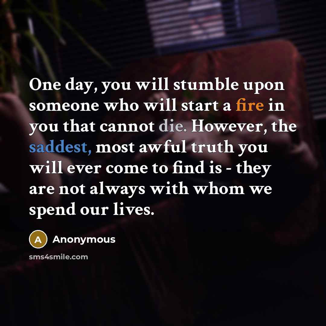 “One day, you will stumble upon someone who will start a fire in you that cannot die. However, the saddest, most awful truth you will ever come to find is - they are not always with whom we spend our lives.” quote by Anonymous