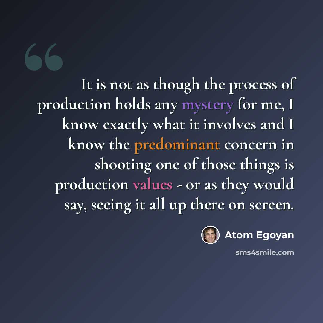 “It is not as though the process of production holds any mystery for me, I know exactly what it involves and I know the predominant concern in shooting one of those things is production values - or as they would say, seeing it all up there on screen.” quote by Atom Egoyan