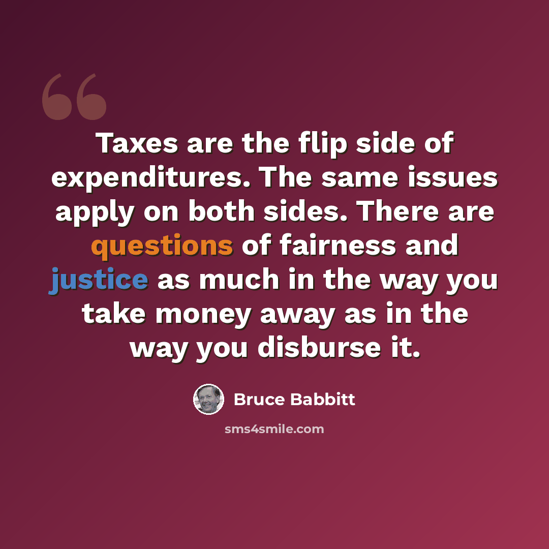 “Taxes are the flip side of expenditures. The same issues apply on both sides. There are questions of fairness and justice as much in the way you take money away as in the way you disburse it.” quote by Bruce Babbitt