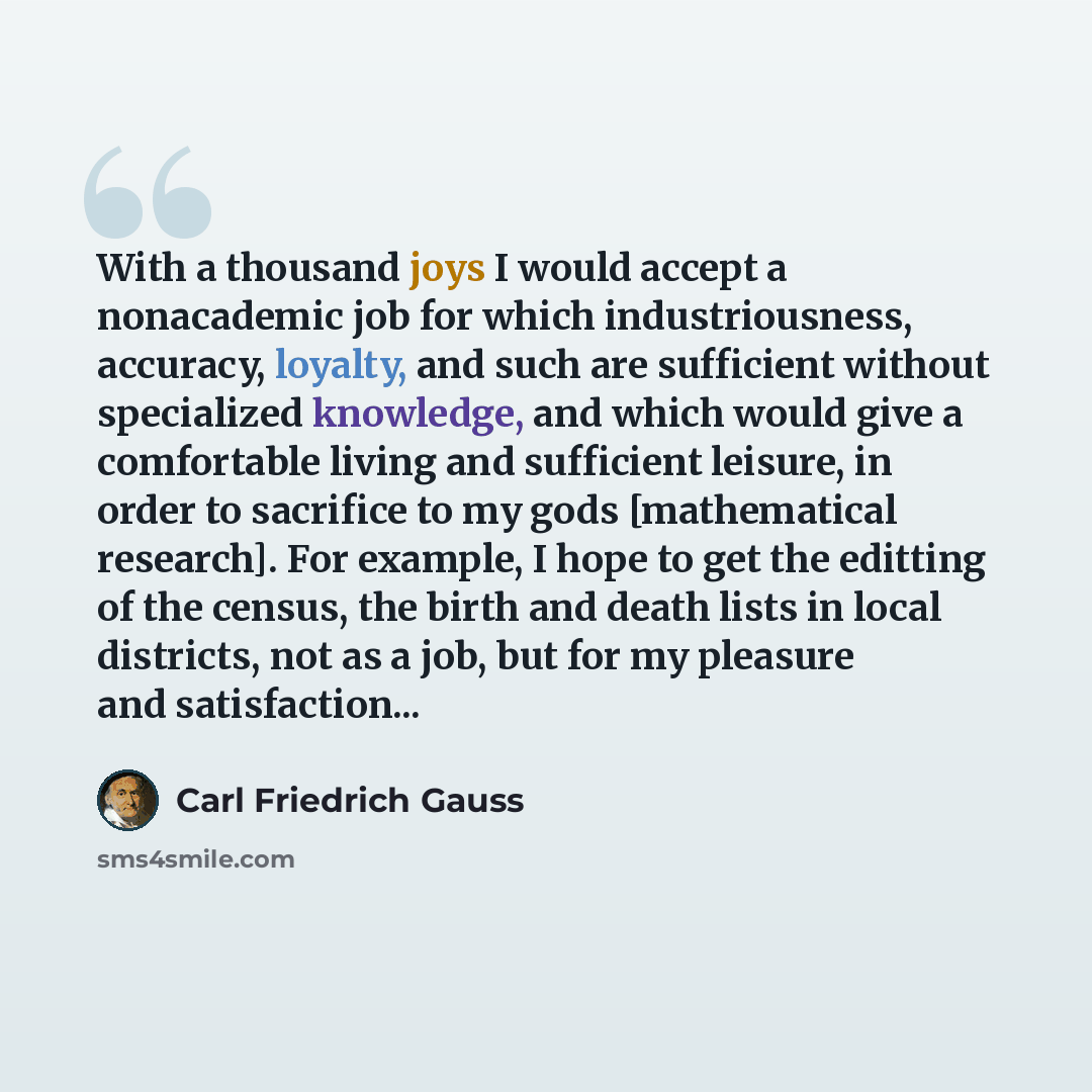 “With a thousand joys I would accept a nonacademic job for which industriousness, accuracy, loyalty, and such are sufficient without specialized knowledge, and which would give a comfortable living and sufficient leisure, in order to sacrifice to my gods [mathematical research]. For example, I hope…” quote by Carl Friedrich Gauss