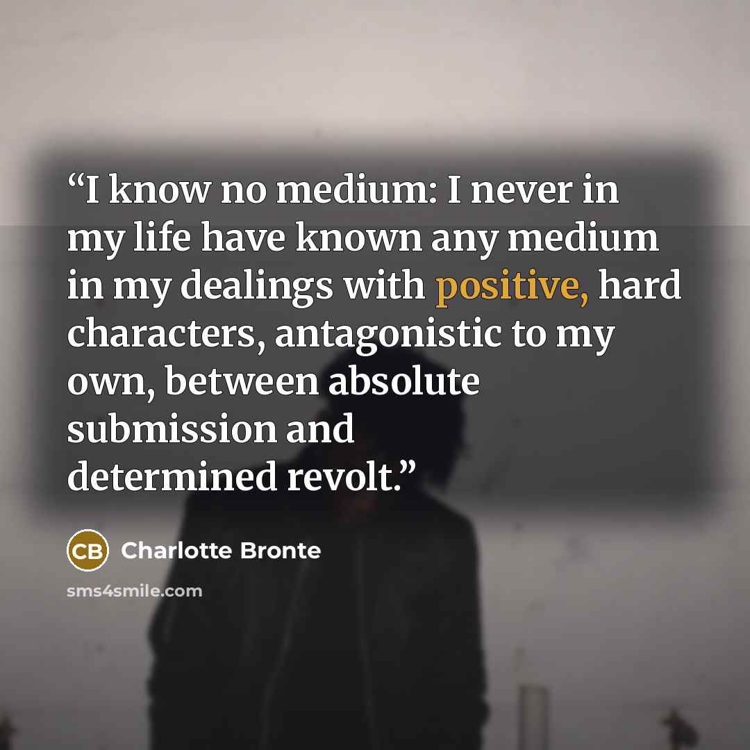 “I know no medium: I never in my life have known any medium in my dealings with positive, hard characters, antagonistic to my own, between absolute submission and determined revolt.” quote by Charlotte Brontë