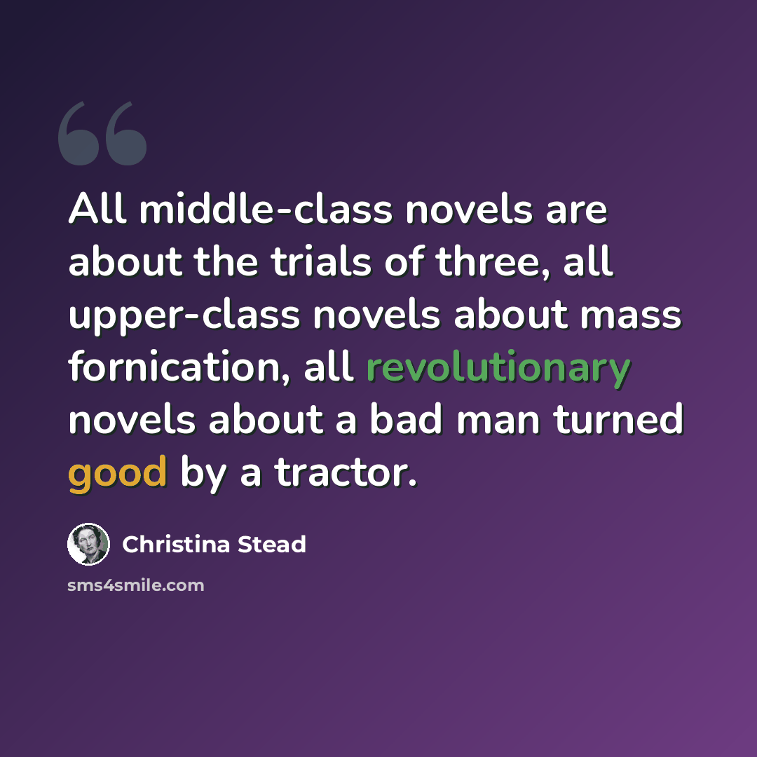 “All middle-class novels are about the trials of three, all upper-class novels about mass fornication, all revolutionary novels about a bad man turned good by a tractor.” quote by Christina Stead