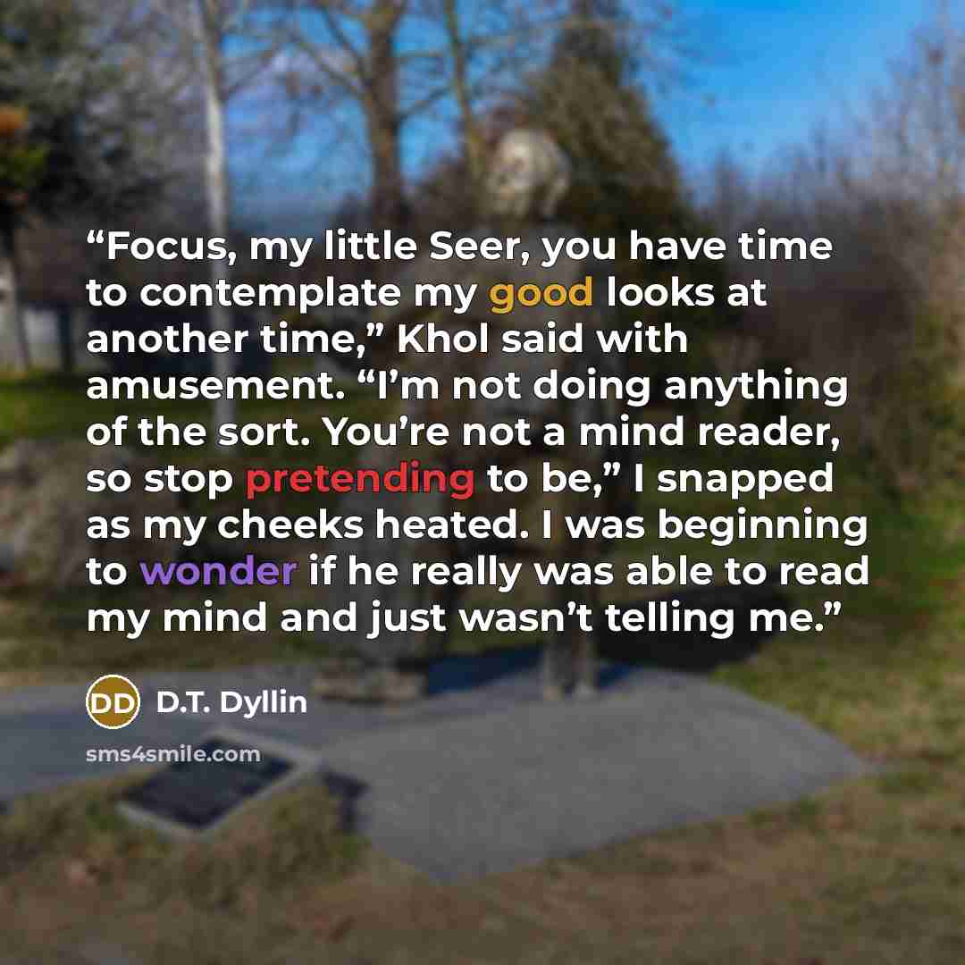 “Focus, my little Seer, you have time to contemplate my good looks at another time,” Khol said with amusement. “I’m not doing anything of the sort. You’re not a mind reader, so stop pretending to be,” I snapped as my cheeks heated. I was beginning to wonder if he really was able to read my mind and…” quote by D.T. Dyllin