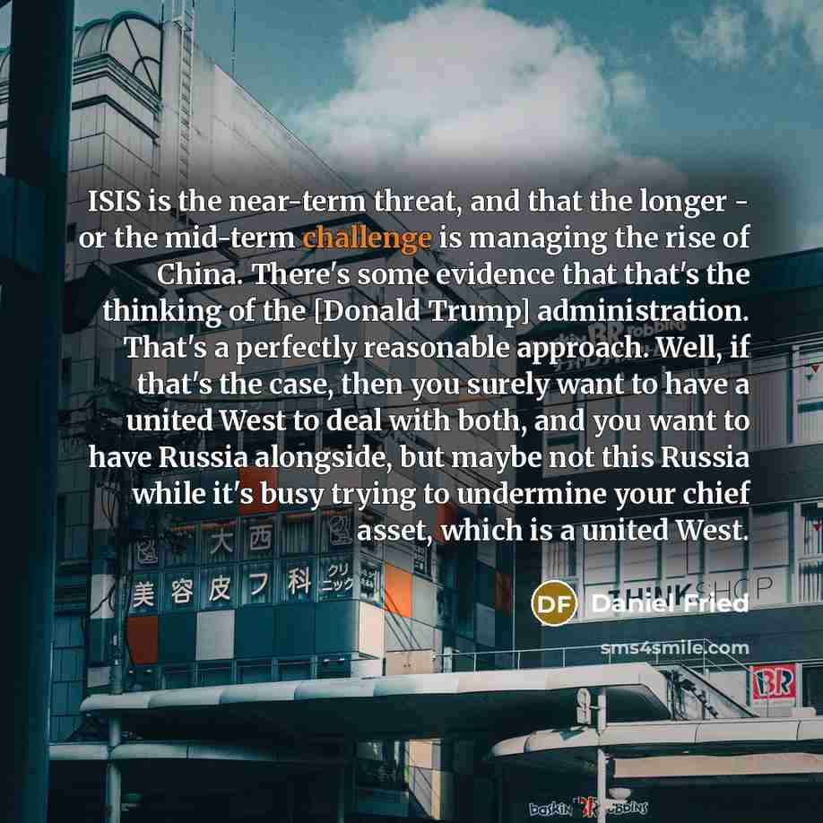 “ISIS is the near-term threat, and that the longer - or the mid-term challenge is managing the rise of China. There's some evidence that that's the thinking of the [Donald Trump] administration. That's a perfectly reasonable approach. Well, if that's the case, then you surely want to have a united…” quote by Daniel Fried