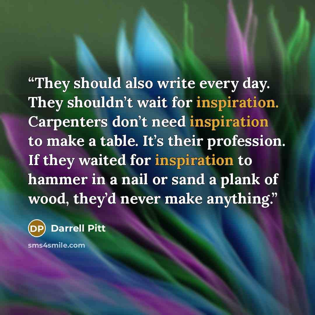 “They should also write every day. They shouldn’t wait for inspiration. Carpenters don’t need inspiration to make a table. It’s their profession. If they waited for inspiration to hammer in a nail or sand a plank of wood, they’d never make anything.” quote by Darrell Pitt