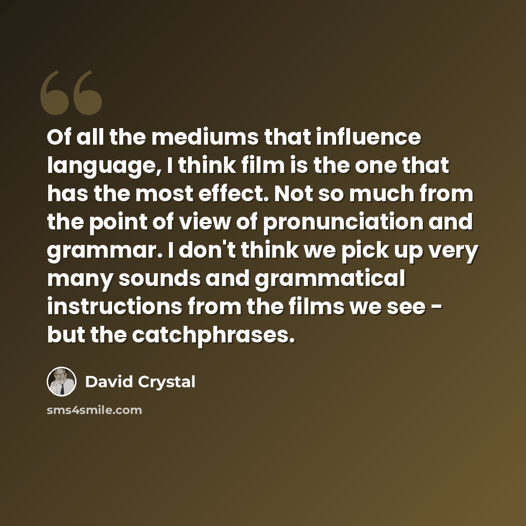“Of all the mediums that influence language, I think film is the one that has the most effect. Not so much from the point of view of pronunciation and grammar. I don't think we pick up very many sounds and grammatical instructions from the films we see - but the catchphrases.” quote by David Crystal