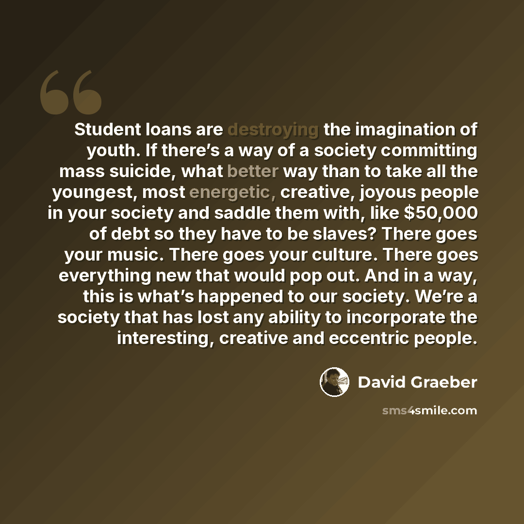 “Student loans are destroying the imagination of youth. If there’s a way of a society committing mass suicide, what better way than to take all the youngest, most energetic, creative, joyous people in your society and saddle them with, like $50,000 of debt so they have to be slaves? There goes your…” quote by David Graeber