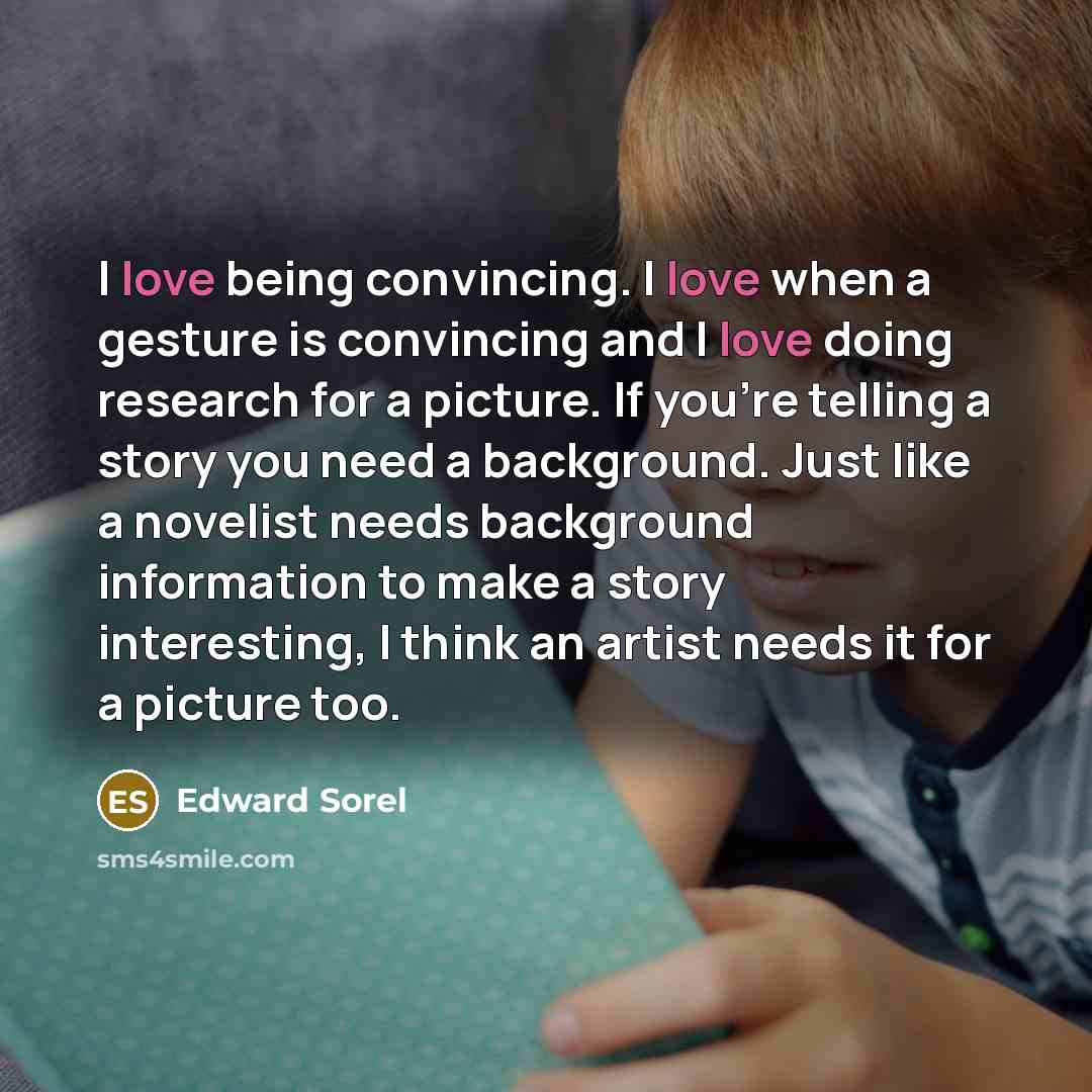 “I love being convincing. I love when a gesture is convincing and I love doing research for a picture. If you're telling a story you need a background. Just like a novelist needs background information to make a story interesting, I think an artist needs it for a picture too.” quote by Edward Sorel