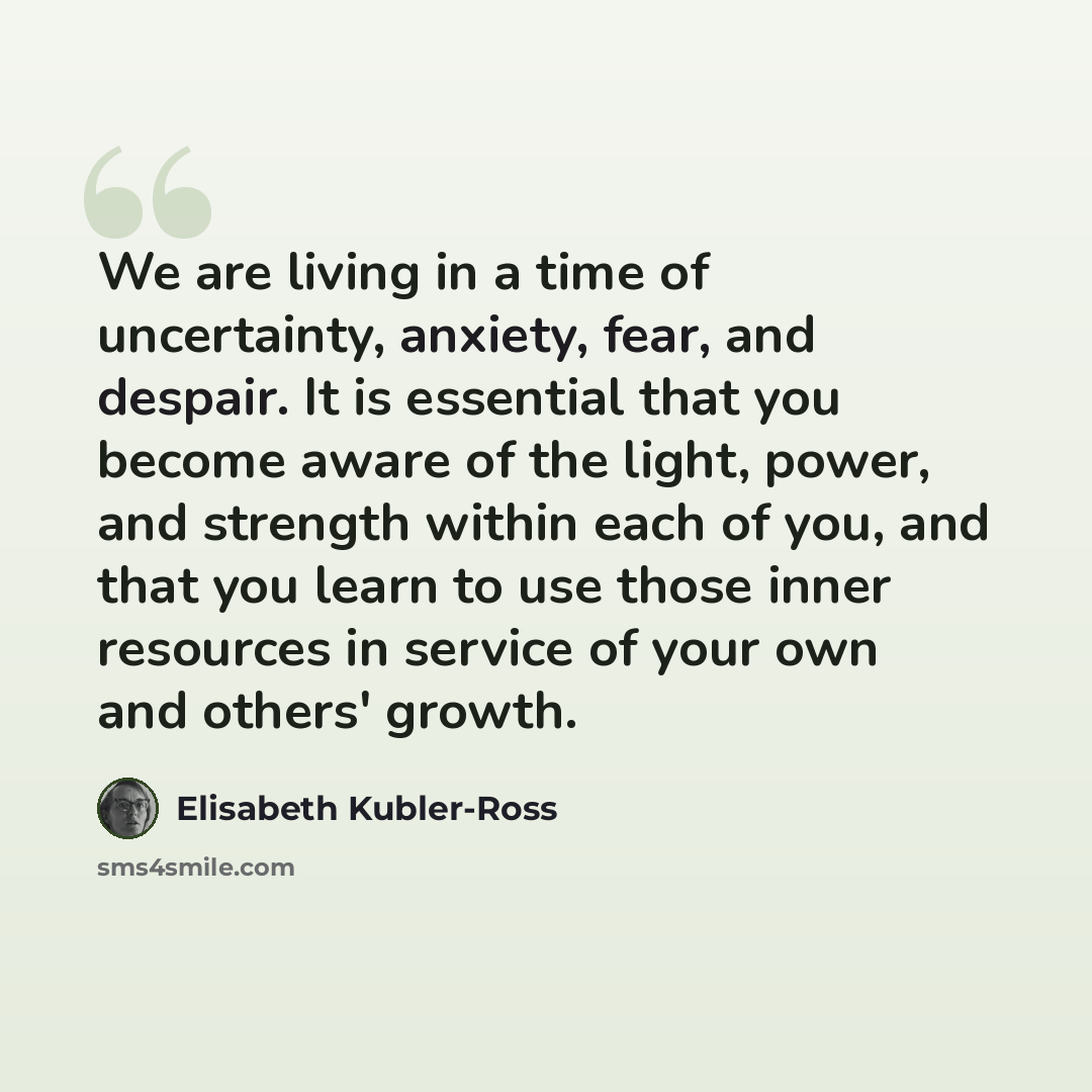 “We are living in a time of uncertainty, anxiety, fear, and despair. It is essential that you become aware of the light, power, and strength within each of you, and that you learn to use those inner resources in service of your own and others' growth.” quote by Elisabeth Kubler-Ross