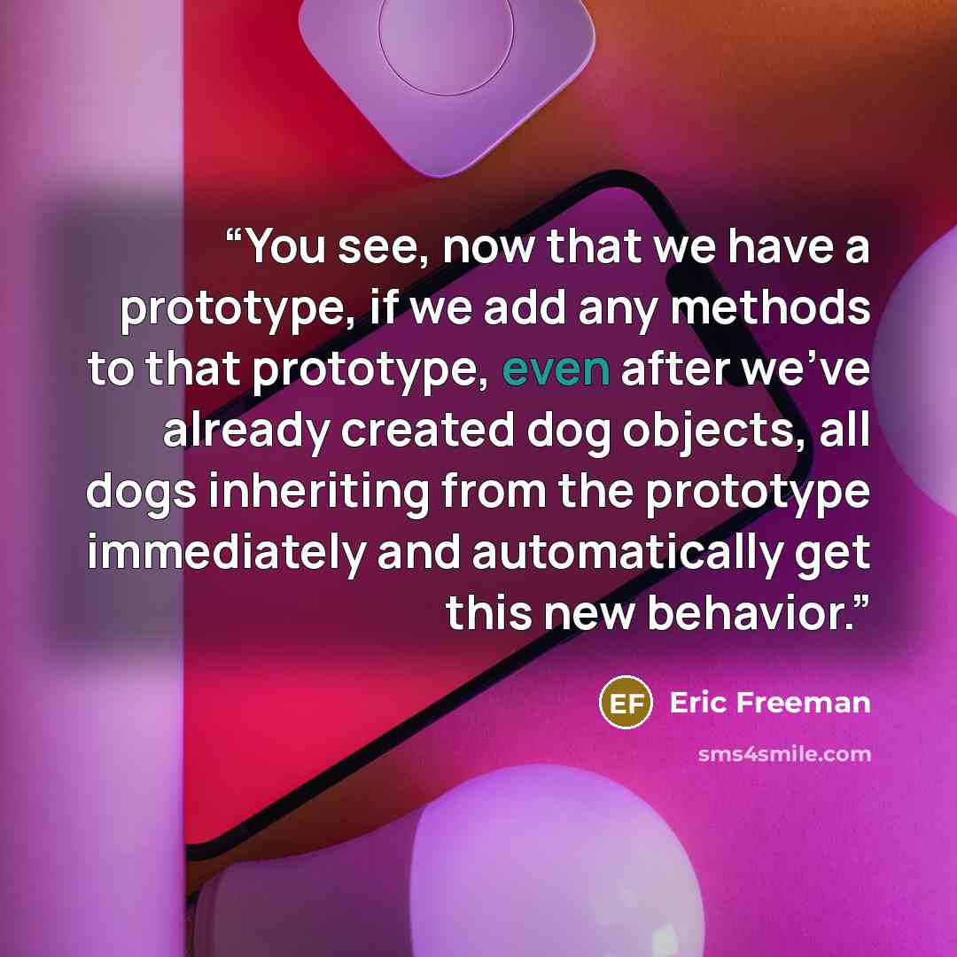 “You see, now that we have a prototype, if we add any methods to that prototype, even after we’ve already created dog objects, all dogs inheriting from the prototype immediately and automatically get this new behavior.” quote by Eric Freeman