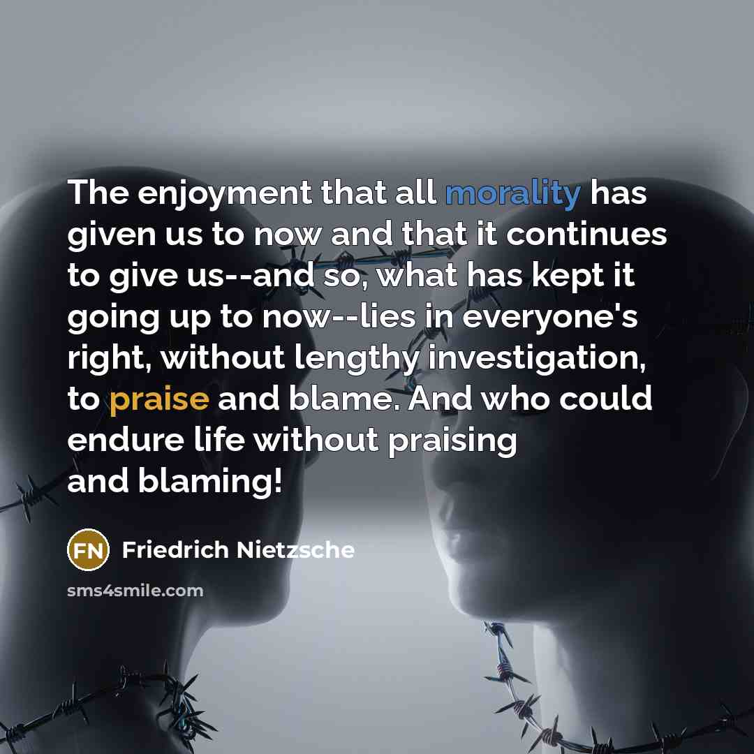 “The enjoyment that all morality has given us to now and that it continues to give us--and so, what has kept it going up to now--lies in everyone's right, without lengthy investigation, to praise and blame. And who could endure life without praising and blaming!” quote by Friedrich Nietzsche
