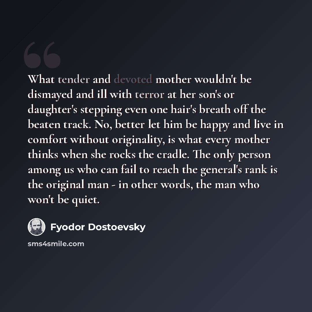 “What tender and devoted mother wouldn't be dismayed and ill with terror at her son's or daughter's stepping even one hair's breath off the beaten track. No, better let him be happy and live in comfort without originality, is what every mother thinks when she rocks the cradle. The only person among…” quote by Fyodor Dostoevsky