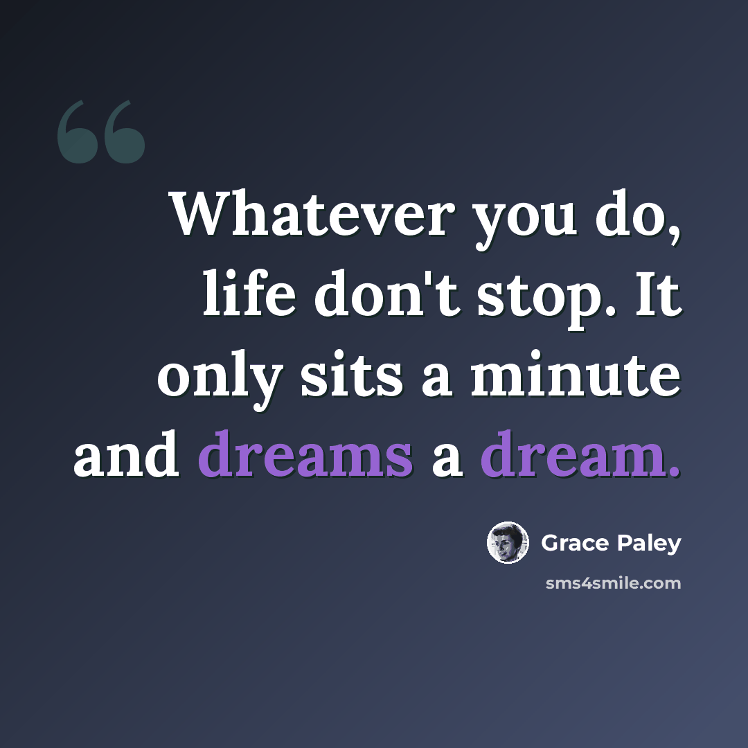 “Whatever you do, life don't stop. It only sits a minute and dreams a dream.” quote by Grace Paley