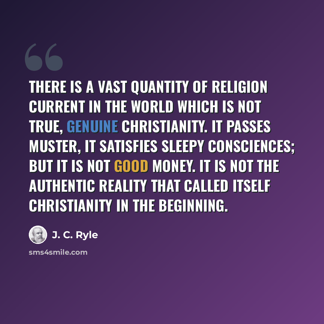 “There is a vast quantity of religion current in the world which is not true, genuine Christianity. It passes muster, it satisfies sleepy consciences; but it is not good money. It is not the authentic reality that called itself Christianity in the beginning.” quote by J. C. Ryle