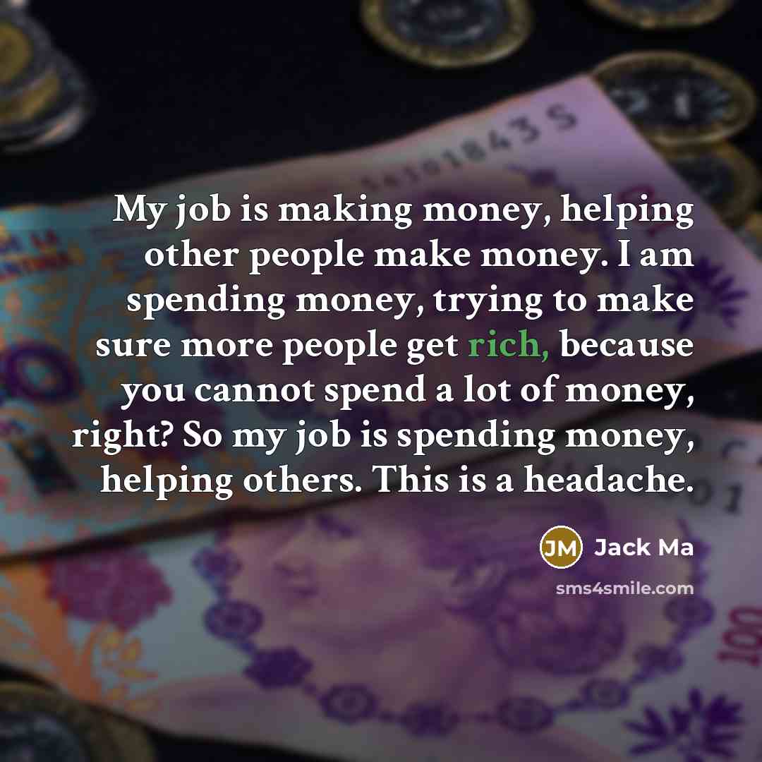“My job is making money, helping other people make money. I am spending money, trying to make sure more people get rich, because you cannot spend a lot of money, right? So my job is spending money, helping others. This is a headache.” quote by Jack Ma