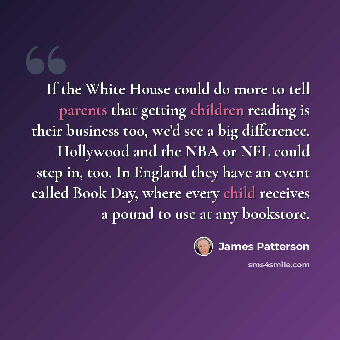 “If the White House could do more to tell parents that getting children reading is their business too, we'd see a big difference. Hollywood and the NBA or NFL could step in, too. In England they have an event called Book Day, where every child receives a pound to use at any bookstore.” quote by James Patterson