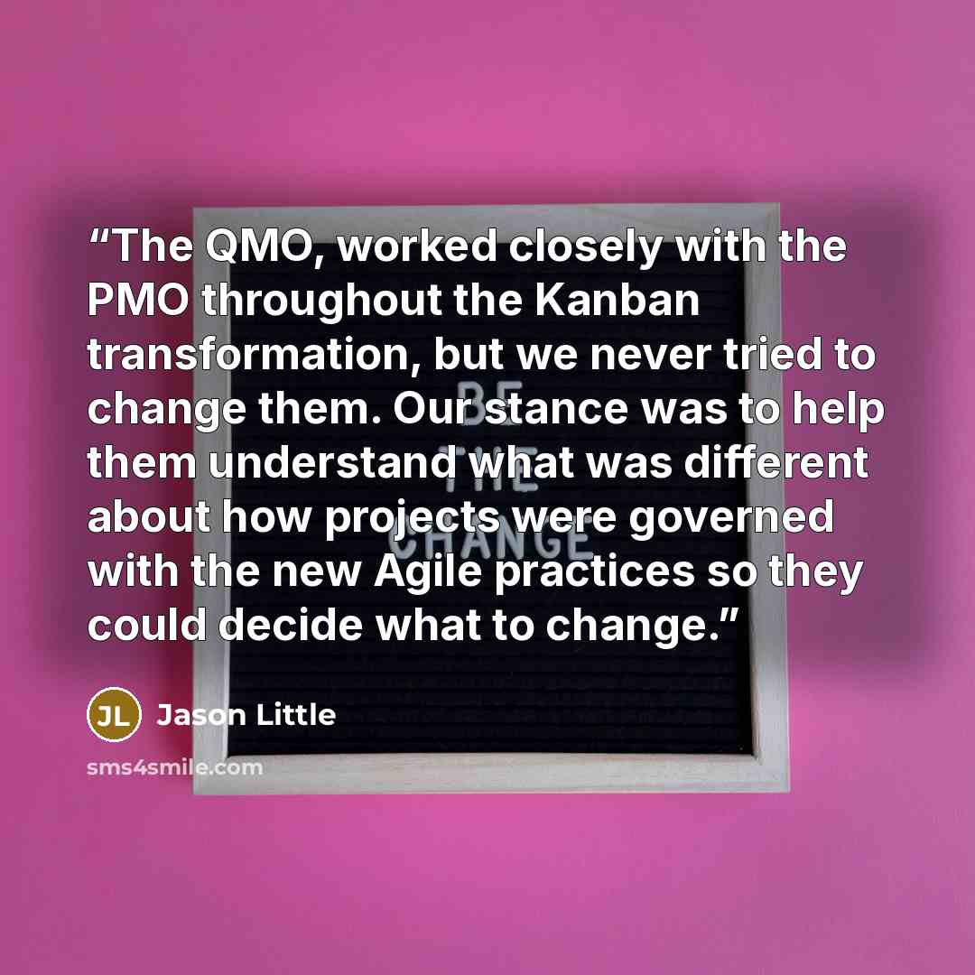 “The QMO, worked closely with the PMO throughout the Kanban transformation, but we never tried to change them. Our stance was to help them understand what was different about how projects were governed with the new Agile practices so they could decide what to change.” quote by Jason Little