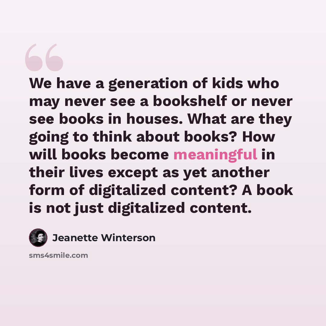 “We have a generation of kids who may never see a bookshelf or never see books in houses. What are they going to think about books? How will books become meaningful in their lives except as yet another form of digitalized content? A book is not just digitalized content.” quote by Jeanette Winterson