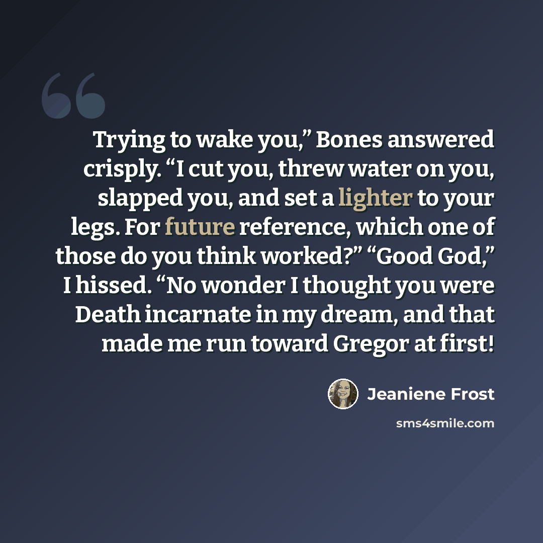 “Trying to wake you,” Bones answered crisply. “I cut you, threw water on you, slapped you, and set a lighter to your legs. For future reference, which one of those do you think worked?” “Good God,” I hissed. “No wonder I thought you were Death incarnate in my dream, and that made me run toward…” quote by Jeaniene Frost