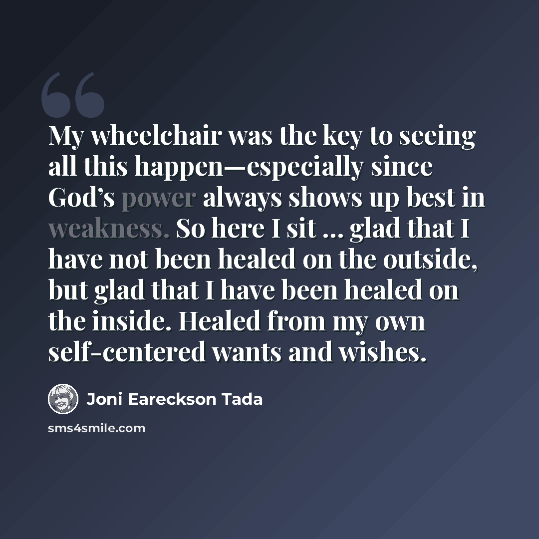 “My wheelchair was the key to seeing all this happen—especially since God’s power always shows up best in weakness. So here I sit … glad that I have not been healed on the outside, but glad that I have been healed on the inside. Healed from my own self-centered wants and wishes.” quote by Joni Eareckson Tada