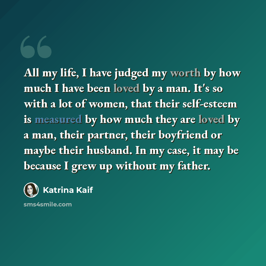 “All my life, I have judged my worth by how much I have been loved by a man. It's so with a lot of women, that their self-esteem is measured by how much they are loved by a man, their partner, their boyfriend or maybe their husband. In my case, it may be because I grew up without my father.” quote by Katrina Kaif