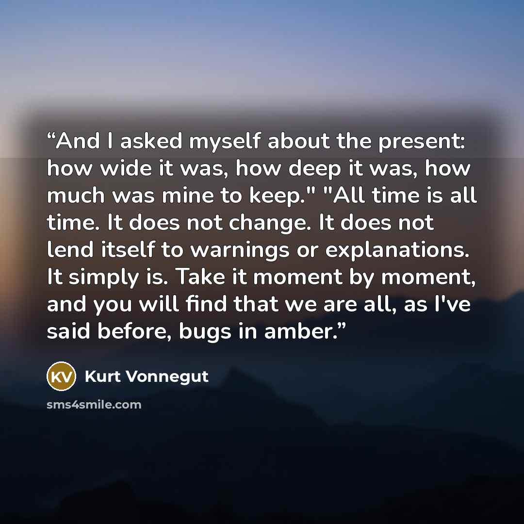 “And I asked myself about the present: how wide it was, how deep it was, how much was mine to keep." "All time is all time. It does not change. It does not lend itself to warnings or explanations. It simply is. Take it moment by moment, and you will find that we are all, as I've said before, bugs…” quote by Kurt Vonnegut