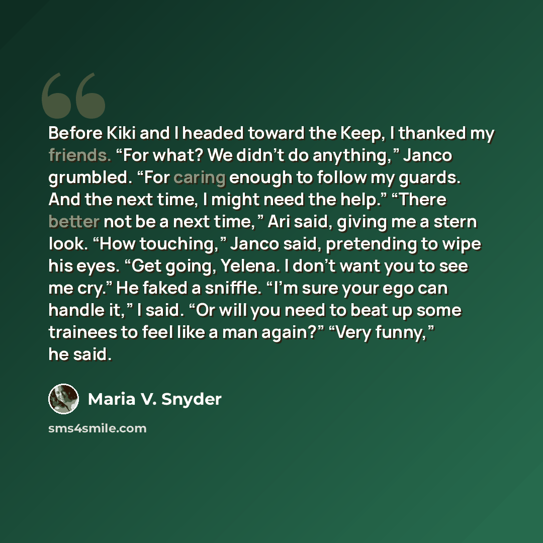 “Before Kiki and I headed toward the Keep, I thanked my friends. “For what? We didn’t do anything,” Janco grumbled. “For caring enough to follow my guards. And the next time, I might need the help.” “There better not be a next time,” Ari said, giving me a stern look. “How touching,” Janco said…” quote by Maria V. Snyder