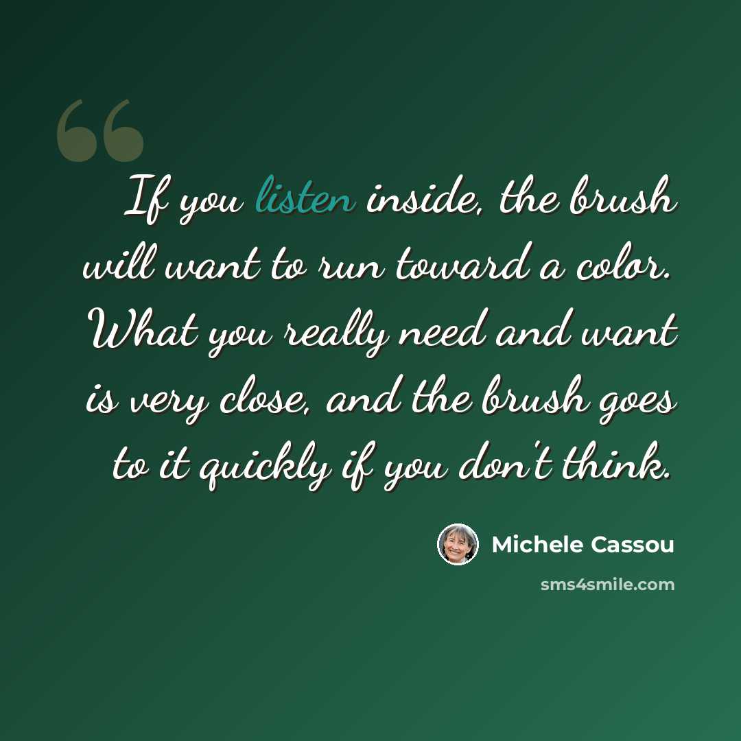 “If you listen inside, the brush will want to run toward a color. What you really need and want is very close, and the brush goes to it quickly if you don't think.” quote by Michele Cassou