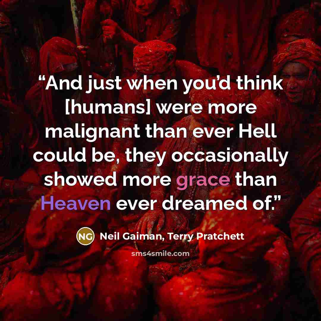 “And just when you’d think [humans] were more malignant than ever Hell could be, they occasionally showed more grace than Heaven ever dreamed of.” quote by neil gaiman, terry pratchett